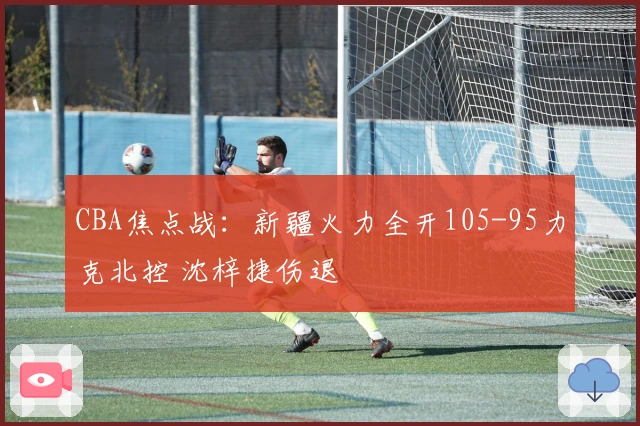 CBA焦点战：新疆火力全开105-95力克北控 沈梓捷伤退