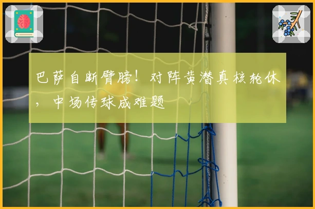 巴萨自断臂膀！对阵黄潜真核轮休，中场传球成难题