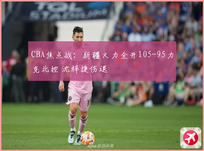 CBA焦点战：新疆火力全开105-95力克北控 沈梓捷伤退