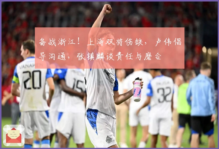 备战浙江！上海双将伤缺，卢伟倡导沟通，张镇麟谈责任与磨合