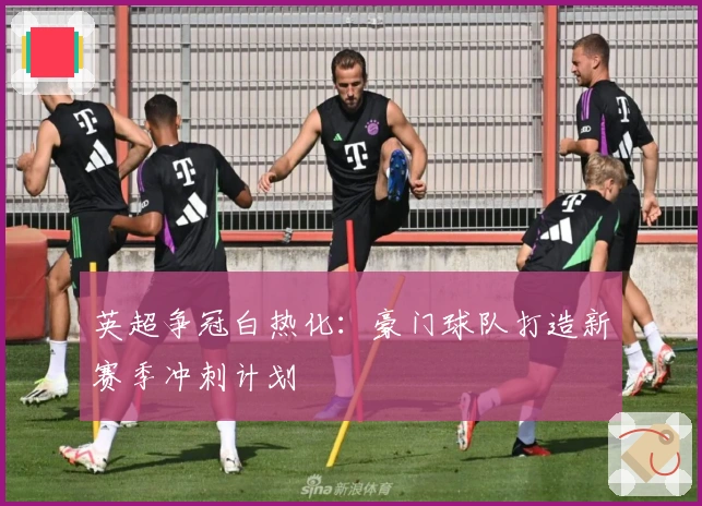 英超争冠白热化:豪门球队打造新赛季冲刺计划