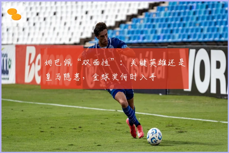 姆巴佩“双面性”：关键英雄还是皇马隐患，金球奖何时入手