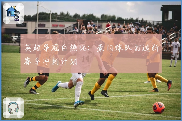 英超争冠白热化：豪门球队打造新赛季冲刺计划