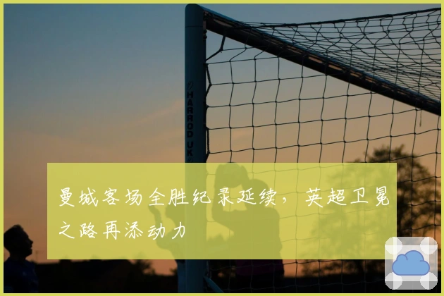 曼城客场全胜纪录延续，英超卫冕之路再添动力