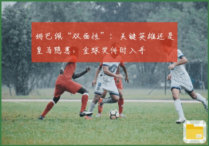 姆巴佩“双面性”：关键英雄还是皇马隐患，金球奖何时入手