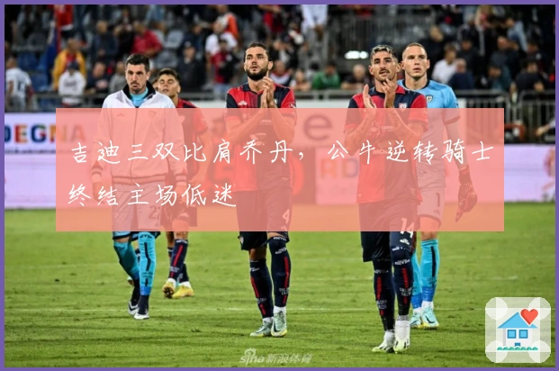 吉迪三双比肩乔丹，公牛逆转骑士终结主场低迷