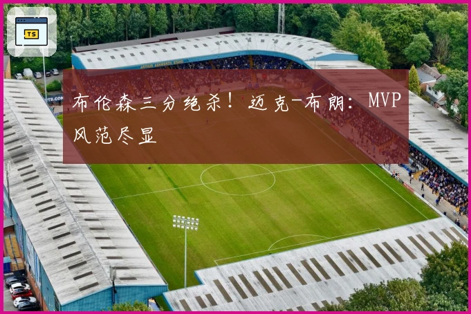 布伦森三分绝杀！迈克-布朗：MVP风范尽显