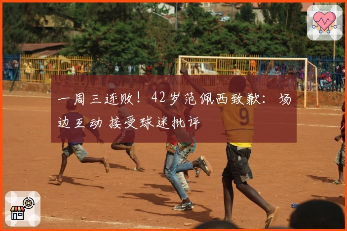 一周三连败！42岁范佩西致歉：场边互动 接受球迷批评