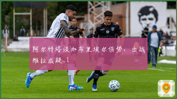 阿尔特塔谈加布里埃尔伤势，出战维拉成疑_1