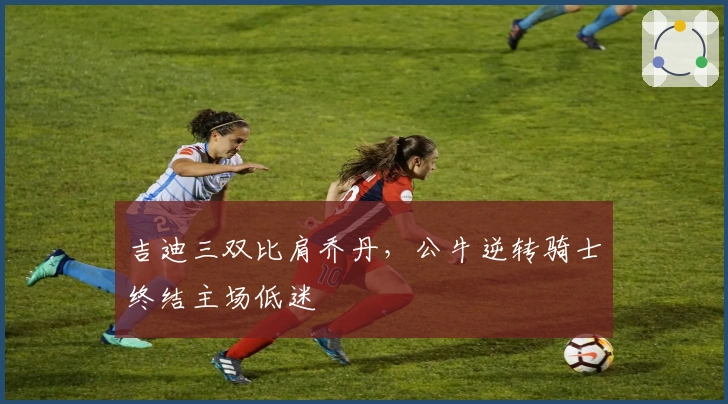 吉迪三双比肩乔丹，公牛逆转骑士终结主场低迷