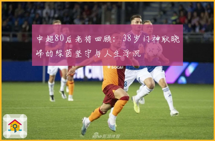 中超80后老将回顾：38岁门神耿晓峰的绿茵坚守与人生浮沉