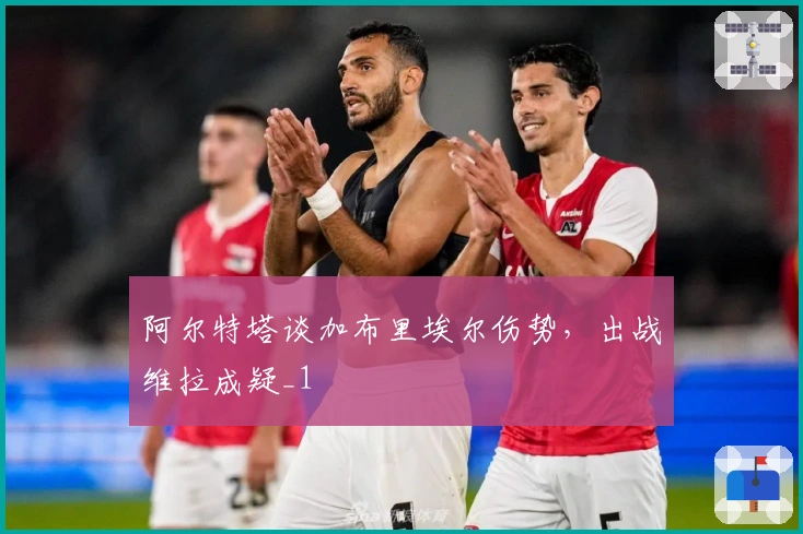 阿尔特塔谈加布里埃尔伤势，出战维拉成疑_1