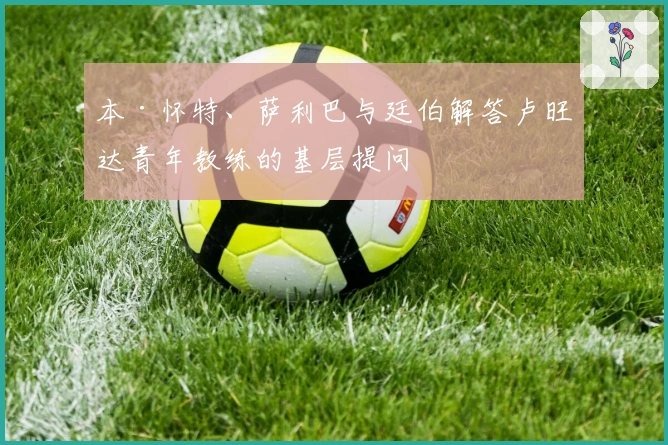 本·怀特、萨利巴与廷伯解答卢旺达青年教练的基层提问