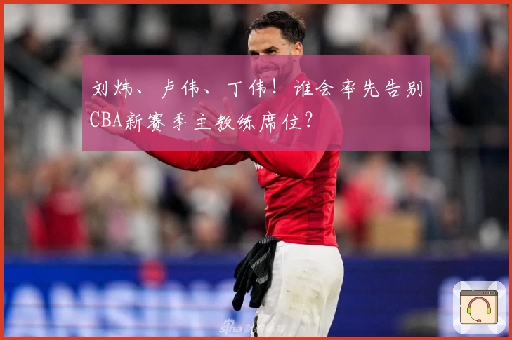 刘炜、卢伟、丁伟！谁会率先告别CBA新赛季主教练席位？